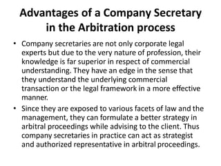 Advantages of a Company Secretary
in the Arbitration process
• Company secretaries are not only corporate legal
experts but due to the very nature of profession, their
knowledge is far superior in respect of commercial
understanding. They have an edge in the sense that
they understand the underlying commercial
transaction or the legal framework in a more effective
manner.
• Since they are exposed to various facets of law and the
management, they can formulate a better strategy in
arbitral proceedings while advising to the client. Thus
company secretaries in practice can act as strategist
and authorized representative in arbitral proceedings.
 