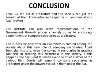 CONCLUSION
Thus, CS can act as arbitrators and the society can get the
benefit of their knowledge and expertise in commercial and
legal matters.
The Institute can also make representations to the
Government through proper channels so as to encourage
appointment of company secretaries as arbitrators.
This is possible only after an awareness is created among the
society about this new role of company secretaries. Apart
from the Institute, even the company secretaries in practice
can help in creating this awareness in the society. If this
happens, the day is not far when even the Chief Justices of the
various High Courts will appoint company secretaries as
arbitrators under the powers vested in them under the Act.
 