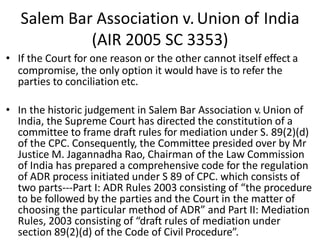 Salem Bar Association v.Union of India
(AIR 2005 SC 3353)
• If the Court for one reason or the other cannot itself effect a
compromise, the only option it would have is to refer the
parties to conciliation etc.
• In the historic judgement in Salem Bar Association v.Union of
India, the Supreme Court has directed the constitution of a
committee to frame draft rules for mediation under S. 89(2)(d)
of the CPC. Consequently, the Committee presided over by Mr
Justice M. Jagannadha Rao, Chairman of the Law Commission
of India has prepared a comprehensive code for the regulation
of ADR process initiated under S 89 of CPC. which consists of
two parts---Part I: ADR Rules 2003 consisting of “the procedure
to be followed by the parties and the Court in the matter of
choosing the particular method of ADR” and Part II: Mediation
Rules, 2003 consisting of “draft rules of mediation under
section 89(2)(d) of the Code of Civil Procedure”.
 