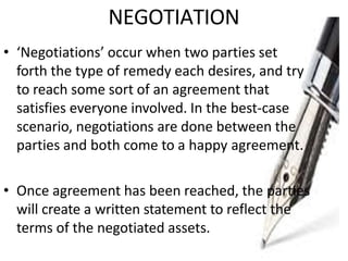 NEGOTIATION
• ‘Negotiations’ occur when two parties set
forth the type of remedy each desires, and try
to reach some sort of an agreement that
satisfies everyone involved. In the best-case
scenario, negotiations are done between the
parties and both come to a happy agreement.
• Once agreement has been reached, the parties
will create a written statement to reflect the
terms of the negotiated assets.
 
