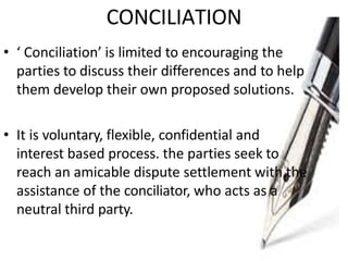 CONCILIATION
• ‘ Conciliation’ is limited to encouraging the
parties to discuss their differences and to help
them develop their own proposed solutions.
• It is voluntary, flexible, confidential and
interest based process. the parties seek to
reach an amicable dispute settlement with the
assistance of the conciliator, who acts as a
neutral third party.
 