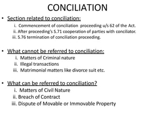 CONCILIATION
• Section related to conciliation:
i. Commencement of conciliation proceeding u/s 62 of the Act.
ii. After proceeding’s S.71 cooperation of parties with conciliator.
iii. S.76 termination of conciliation proceeding.
• What cannot be referred to conciliation:
i. Matters of Criminal nature
ii. Illegal transactions
iii. Matrimonial matters like divorce suit etc.
• What can be referred to conciliation?
i. Matters of Civil Nature
ii. Breach of Contract
iii. Dispute of Movable or Immovable Property
 