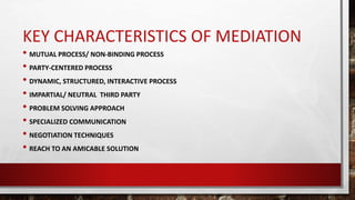 KEY CHARACTERISTICS OF MEDIATION
• MUTUAL PROCESS/ NON-BINDING PROCESS
• PARTY-CENTERED PROCESS
• DYNAMIC, STRUCTURED, INTERACTIVE PROCESS
• IMPARTIAL/ NEUTRAL THIRD PARTY
• PROBLEM SOLVING APPROACH
• SPECIALIZED COMMUNICATION
• NEGOTIATION TECHNIQUES
• REACH TO AN AMICABLE SOLUTION
 