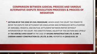 COMPARISON BETWEEN JUDICIAL PROCESS AND VARIOUS
ALTERNATIVE DISPUTE RESOLUTION PROCESSES & PROCESS OF
MEDIATION
• SECTION 89 OF THE CODE OF CIVIL PROCEDURE, WHICH GIVES THE COURT THE POWER TO
REFER THE DISPUTE FOR SETTLEMENT OR CONCILIATION WAS INTRODUCED WITH A PURPOSE
OF AMICABLE, PEACEFUL AND MUTUAL SETTLEMENT BETWEEN PARTIES WITHOUT
INTERVENTION OF THE COURT. THE CONSTITUTIONAL VALIDITY OF THIS SECTION WAS UPHELD
BY THE HON'BLE APEX COURT IN THE CASE OF AFCONS INFRASTRUCTURE LTD. & ANR V.
CHERIAN VARKEY CONSTRUCTION CO. (P) LTD. & ORS, REPORTED IN (2010) 8 SCC 24
 