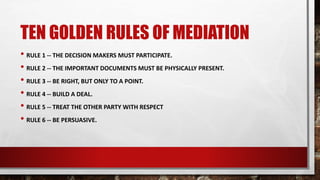 TEN GOLDEN RULES OF MEDIATION
• RULE 1 -- THE DECISION MAKERS MUST PARTICIPATE.
• RULE 2 -- THE IMPORTANT DOCUMENTS MUST BE PHYSICALLY PRESENT.
• RULE 3 -- BE RIGHT, BUT ONLY TO A POINT.
• RULE 4 -- BUILD A DEAL.
• RULE 5 -- TREAT THE OTHER PARTY WITH RESPECT
• RULE 6 -- BE PERSUASIVE.
 