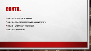 CONTD..
• RULE 7 -- FOCUS ON INTERESTS.
• RULE 8 -- BE A PROBLEM SOLVER FOR INTERESTS.
• RULE 9 -- WORK PAST THE ANGER.
• RULE 10 -- BE PATIENT
 