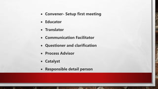  Convener- Setup first meeting
 Educator
 Translator
 Communication Facilitator
 Questioner and clarification
 Process Advisor
 Catalyst
 Responsible detail person
 
