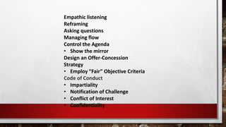 Empathic listening
Reframing
Asking questions
Managing flow
Control the Agenda
• Show the mirror
Design an Offer-Concession
Strategy
• Employ “Fair” Objective Criteria
Code of Conduct
• Impartiality
• Notification of Challenge
• Conflict ​of Interest
• Confidentiality
 