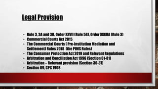 • Rule 3, 3A and 3B. Order XXVII (Rule 5B), Order XXXIIA (Rule 3)
• Commercial Courts Act 2015
• The Commercial Courts ( Pre-Institution Mediation and
Settlement) Rules 2018 (the PIMS Rules)
• The Consumer Protection Act 2019 and Relevant Regulations
• Arbitration and Conciliation Act 1996 (Section 61-81)
• Arbitration – Relevant provision (Section 30-37)
• Section 89, CPC 1908
Legal Provision
 