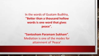 In the words of Guatam Budhha,
"Better than a thousand hollow
words is one word that gives
peace",
“Santosham Paramam Sukham”.
Mediation is one of the modes for
attainment of 'Peace'
 