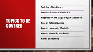 TOPICS TO BE
COVERED
Training of Mediators
Communication in Mediation
Negotiation and Bargaining in Mediation
Role of Referral Judges
Role of Lawyers in Mediation
Role of Parties in Mediation
Hands on Training
 