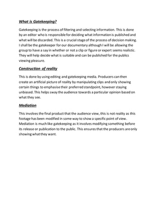 What is Gatekeeping?
Gatekeeping is the process of filtering and selecting information. This is done
by an editor who is responsiblefor deciding what information is published and
what will be discarded. This is a crucial stageof the process of decision making.
I shall be the gatekeeper for our documentary although I will be allowing the
group to have a say in whether or not a clip or figure or expert seems realistic.
They will help decide what is suitable and can be published for the publics
viewing pleasure.
Construction of reality
This is done by using editing and gatekeeping media. Producers can then
create an artificial picture of reality by manipulating clips and only showing
certain things to emphasisetheir preferred standpoint, however staying
unbiased. This helps sway the audience towards a particular opinion based on
what they see.
Mediation
This involves the final product that the audience view, this is not reality as this
footage has been modified in some way to show a specific point of view.
Mediation is much like gatekeeping as it involves modifying something before
its release or publication to the public. This ensures that the producers areonly
showing whatthey want.