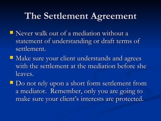 The Settlement Agreement Never walk out of a mediation without a statement of understanding or draft terms of settlement.  Make sure your client understands and agrees with the settlement at the mediation before she leaves. Do not rely upon a short form settlement from a mediator.  Remember, only you are going to make sure your client’s interests are protected.  