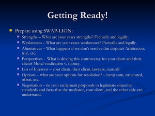 Getting Ready! Prepare using SWAP-LION: Strengths – What are your cases strengths? Factually and legally. Weaknesses – What are your cases weaknesses? Factually and legally. Alternatives – What happens if we don’t resolve this dispute? Arbitration, trial, etc.  Perspectives -  What is driving this controversy for your client and their client? Moral vindication v. money. List of Interests – your client, their client, lawyers, mutual? Options – what are your options for resolution? – lump sum, structured, offset, etc. Negotiation – tie your settlement proposals to legitimate objective standards and facts that the mediator, your client, and the other side can understand. 