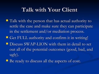 Talk with Your Client Talk with the person that has actual authority to settle the case and make sure they can participate in the settlement and/or mediation process. Get FULL authority and confirm it in writing!  Discuss SWAP-LION with them in detail to set out all of the potential outcomes (good, bad, and ugly). Be ready to discuss all the aspects of cost.  