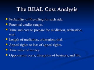 The REAL Cost Analysis Probability of Prevailing for each side. Potential verdict ranges. Time and cost to prepare for mediation, arbitration, trial. Length of mediation, arbitration, trial. Appeal rights or loss of appeal rights. Time value of money. Opportunity costs, disruption of business, and life. 