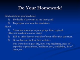 Do Your Homework! Find out about your mediator.  1) To decide if you want to use them; and 2) To prepare your case for mediation. How? 1) Ask other attorneys in your group, firm, regional  offices (if mediation out of state). 2) Talk to other lawyers outside of your office that you trust. 2) Get online and look at their website -  who were they in past life, how long mediating, areas of  expertise as practitioner/mediator, cost, availability, list of  cases, etc.  
