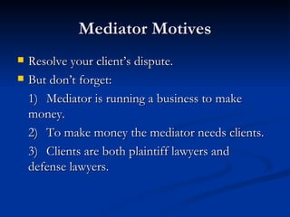 Mediator Motives Resolve your client’s dispute. But don’t forget: 1) Mediator is running a business to make  money. 2) To make money the mediator needs clients. 3) Clients are both plaintiff lawyers and  defense lawyers. 