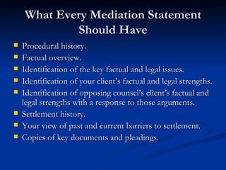 What Every Mediation Statement Should Have Procedural history. Factual overview. Identification of the key factual and legal issues. Identification of your client’s factual and legal strengths. Identification of opposing counsel’s client’s factual and legal strengths with a response to those arguments. Settlement history. Your view of past and current barriers to settlement. Copies of key documents and pleadings. 