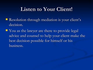 Listen to Your Client! Resolution through mediation is your client’s decision.  You as the lawyer are there to provide legal advice and counsel to help your client make the best decision possible for himself or his business. 