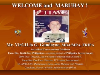 WELCOME and MABUHAY !WELCOME and MABUHAY !
Mr. VirGILio G. GundayaoMr. VirGILio G. Gundayao, MBA/MPA, FRIPA, MBA/MPA, FRIPA
Accredited Court-Annexed MediatorAccredited Court-Annexed Mediator
Exec. Dir., Graft-Free PhilippinesExec. Dir., Graft-Free Philippines, a national project of, a national project of PhilippinePhilippine Jaycee SenateJaycee Senate
2004 Exec. Director, Junior Chamber International (JCI) Phils.2004 Exec. Director, Junior Chamber International (JCI) Phils.
Immediate Past Exec. Director, JC Leaders InternationalImmediate Past Exec. Director, JC Leaders International
Ex-AMO, CSCEx-AMO, CSC Mamamayan Muna, Hindi Mamaya Na!Mamamayan Muna, Hindi Mamaya Na! ProgramProgram
Candidate, Doctor in Public Administration (DPA)Candidate, Doctor in Public Administration (DPA)
 