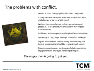 www.thetcmgroup.com © 2015
• Conflict is not a strategic priority for most companies.
• It’s impact is not measured, evaluated or assessed. Who
really knows, or cares, what it costs?
• We have become reliant on policies, procedures and
processes. These procedures are vital but they impede
common sense.
• HR/Unions and management pulling in different directions.
• Leadership is f’ing tough: Feelings, Frustration and Fights.
• Organisations leave it too late – they throw money and
time at problems that should be resolved much sooner.
• Dispute resolution does not integrate fully into employee
engagement and employee wellbeing strategies.
The problems with conflict.
The bogey man is going to get you…
 