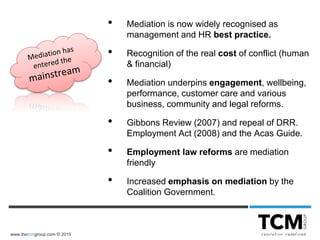www.thetcmgroup.com © 2015
• Mediation is now widely recognised as
management and HR best practice.
• Recognition of the real cost of conflict (human
& financial)
• Mediation underpins engagement, wellbeing,
performance, customer care and various
business, community and legal reforms.
• Gibbons Review (2007) and repeal of DRR.
Employment Act (2008) and the Acas Guide.
• Employment law reforms are mediation
friendly
• Increased emphasis on mediation by the
Coalition Government.
 