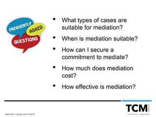 www.thetcmgroup.com © 2015
• What types of cases are
suitable for mediation?
• When is mediation suitable?
• How can I secure a
commitment to mediate?
• How much does mediation
cost?
• How effective is mediation?
 