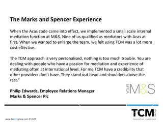 www.thetcmgroup.com © 2015
The Marks and Spencer Experience
When the Acas code came into effect, we implemented a small scale internal
mediation function at M&S. Nine of us qualified as mediators with Acas at
first. When we wanted to enlarge the team, we felt using TCM was a lot more
cost effective.
The TCM approach is very personalised, nothing is too much trouble. You are
dealing with people who have a passion for mediation and experience of
mediating often at international level. For me TCM have a credibility that
other providers don't have. They stand out head and shoulders above the
rest.”
Philip Edwards, Employee Relations Manager
Marks & Spencer Plc
 