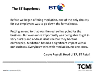 www.thetcmgroup.com © 2015
Before we began offering mediation, one of the only choices
for our employees was to go down the formal route.
Putting an end to that was the real selling point for the
business. But even more importantly was being able to get in
very quickly and address issues before they became
entrenched. Mediation has had a significant impact within
our business. Everybody wins with mediation, no-one loses.
Carole Russell, Head of ER, BT Retail
The BT Experience
 