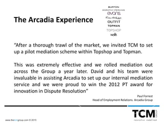 www.thetcmgroup.com © 2015
“After a thorough trawl of the market, we invited TCM to set
up a pilot mediation scheme within Topshop and Topman.
This was extremely effective and we rolled mediation out
across the Group a year later. David and his team were
invaluable in assisting Arcadia to set up our internal mediation
service and we were proud to win the 2012 PT award for
innovation in Dispute Resolution”
Paul Forrest
Head of Employment Relations. Arcadia Group
The Arcadia Experience
 