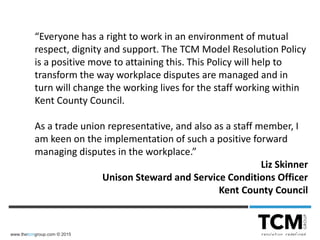 www.thetcmgroup.com © 2015
“Everyone has a right to work in an environment of mutual
respect, dignity and support. The TCM Model Resolution Policy
is a positive move to attaining this. This Policy will help to
transform the way workplace disputes are managed and in
turn will change the working lives for the staff working within
Kent County Council.
As a trade union representative, and also as a staff member, I
am keen on the implementation of such a positive forward
managing disputes in the workplace.”
Liz Skinner
Unison Steward and Service Conditions Officer
Kent County Council
 