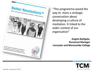 www.thetcmgroup.com © 2015
“This programme paved the
way to more a strategic
conversation about
developing a culture of
mediation. It linked to the
wider context of our
organisation”
Angela Bathgate,
Personnel Manager
Lancaster and Morecambe College
 