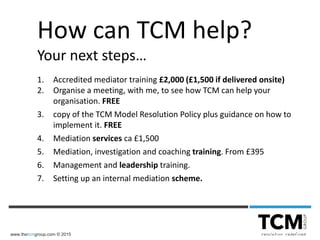 www.thetcmgroup.com © 2015
How can TCM help?
Your next steps…
1. Accredited mediator training £2,000 (£1,500 if delivered onsite)
2. Organise a meeting, with me, to see how TCM can help your
organisation. FREE
3. copy of the TCM Model Resolution Policy plus guidance on how to
implement it. FREE
4. Mediation services ca £1,500
5. Mediation, investigation and coaching training. From £395
6. Management and leadership training.
7. Setting up an internal mediation scheme.
 