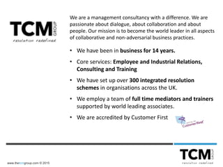www.thetcmgroup.com © 2015
We are a management consultancy with a difference. We are
passionate about dialogue, about collaboration and about
people. Our mission is to become the world leader in all aspects
of collaborative and non-adversarial business practices.
• We have been in business for 14 years.
• Core services: Employee and Industrial Relations,
Consulting and Training
• We have set up over 300 integrated resolution
schemes in organisations across the UK.
• We employ a team of full time mediators and trainers
supported by world leading associates.
• We are accredited by Customer First
 