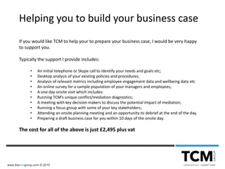 www.thetcmgroup.com © 2015
Helping you to build your business case
If you would like TCM to help your to prepare your business case, I would be very happy
to support you.
Typically the support I provide includes:
• An initial telephone or Skype call to identify your needs and goals etc;
• Desktop analysis of your existing policies and procedures;
• Analysis of relevant metrics including employee engagement data and wellbeing data etc
• An online survey for a sample population of your managers and employees;
• A one day onsite visit which includes:
• Running TCM’s unique conflict/mediation diagnostics;
• A meeting with key decision makers to discuss the potential impact of mediation;
• Running a focus group with some of your key stakeholders;
• Attending an onsite planning meeting and an opportunity to debrief at the end of the day.
• Preparing a draft business case for you within 10 days of the onsite day.
The cost for all of the above is just £2,495 plus vat
 