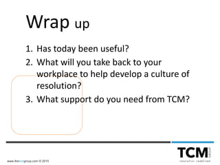 www.thetcmgroup.com © 2015
Wrap up
1. Has today been useful?
2. What will you take back to your
workplace to help develop a culture of
resolution?
3. What support do you need from TCM?
 