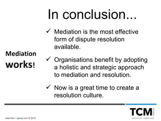www.thetcmgroup.com © 2015
 Mediation is the most effective
form of dispute resolution
available.
 Organisations benefit by adopting
a holistic and strategic approach
to mediation and resolution.
 Now is a great time to create a
resolution culture.
In conclusion...
Mediation
works!
 