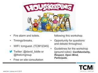 www.thetcmgroup.com © 2015
• Fire alarm and toilets.
• Timings/breaks.
• WIFI: tcmguest. (TCM12345)
• Twitter: @david_liddle or
@thetcmgroup
• Free on site consultation
following this workshop.
• Opportunity for questions
and debate throughout.
• Guidelines for the workshop
(ground rules): Confidentiality,
Respect, Open Mind,
Participate.
 