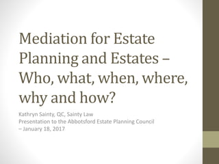 Mediation for Estate
Planning and Estates –
Who, what, when, where,
why and how?
Kathryn Sainty, QC, Sainty Law
Presentation to the Abbotsford Estate Planning Council
– January 18, 2017
 
