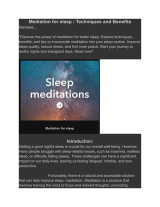 Mediation for sleep : Techniques and Benefits
Namaste...
"Discover the power of meditation for better sleep. Explore techniques,
benefits, and tips to incorporate meditation into your sleep routine. Improve
sleep quality, reduce stress, and find inner peace. Start your journey to
restful nights and energized days. Read now!"
Mediation for sleep
Introduction:
Getting a good night's sleep is crucial for our overall well-being. However,
many people struggle with sleep-related issues, such as insomnia, restless
sleep, or difficulty falling asleep. These challenges can have a significant
impact on our daily lives, leaving us feeling fatigued, irritable, and less
productive.
Fortunately, there is a natural and accessible solution
that can help improve sleep: meditation. Meditation is a practice that
involves training the mind to focus and redirect thoughts, promoting
 