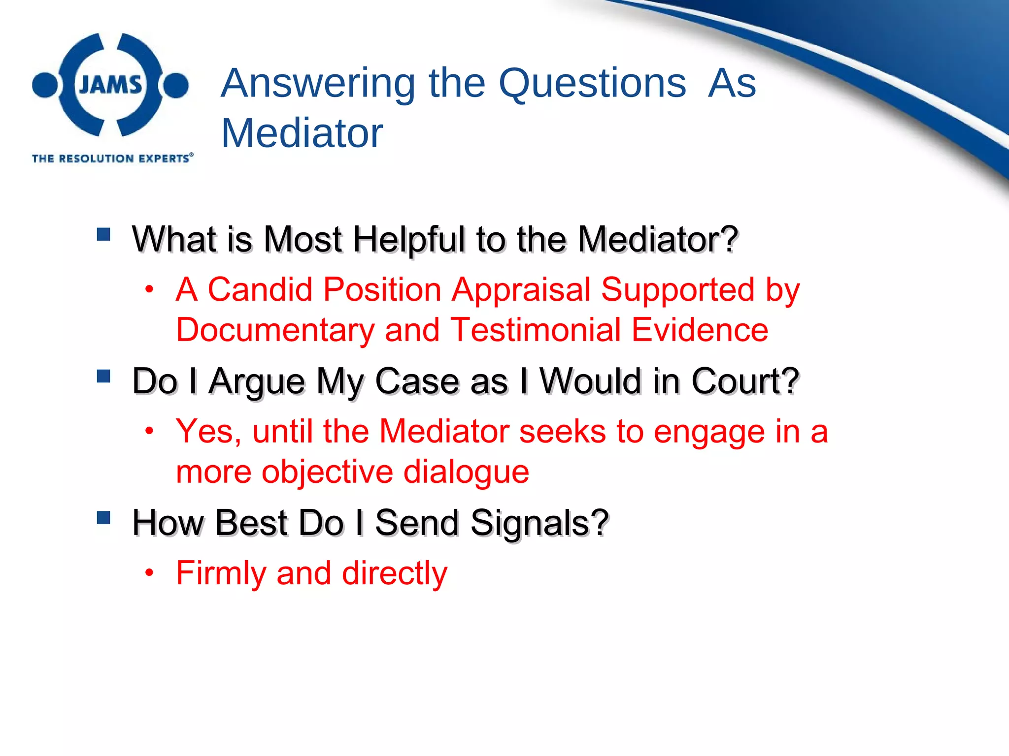 Answering the Questions As
Mediator
 What is Most Helpful to the Mediator?What is Most Helpful to the Mediator?
• A Candid Position Appraisal Supported by
Documentary and Testimonial Evidence
 Do I Argue My Case as I Would in Court?Do I Argue My Case as I Would in Court?
• Yes, until the Mediator seeks to engage in a
more objective dialogue
 How Best Do I Send Signals?How Best Do I Send Signals?
• Firmly and directly
 