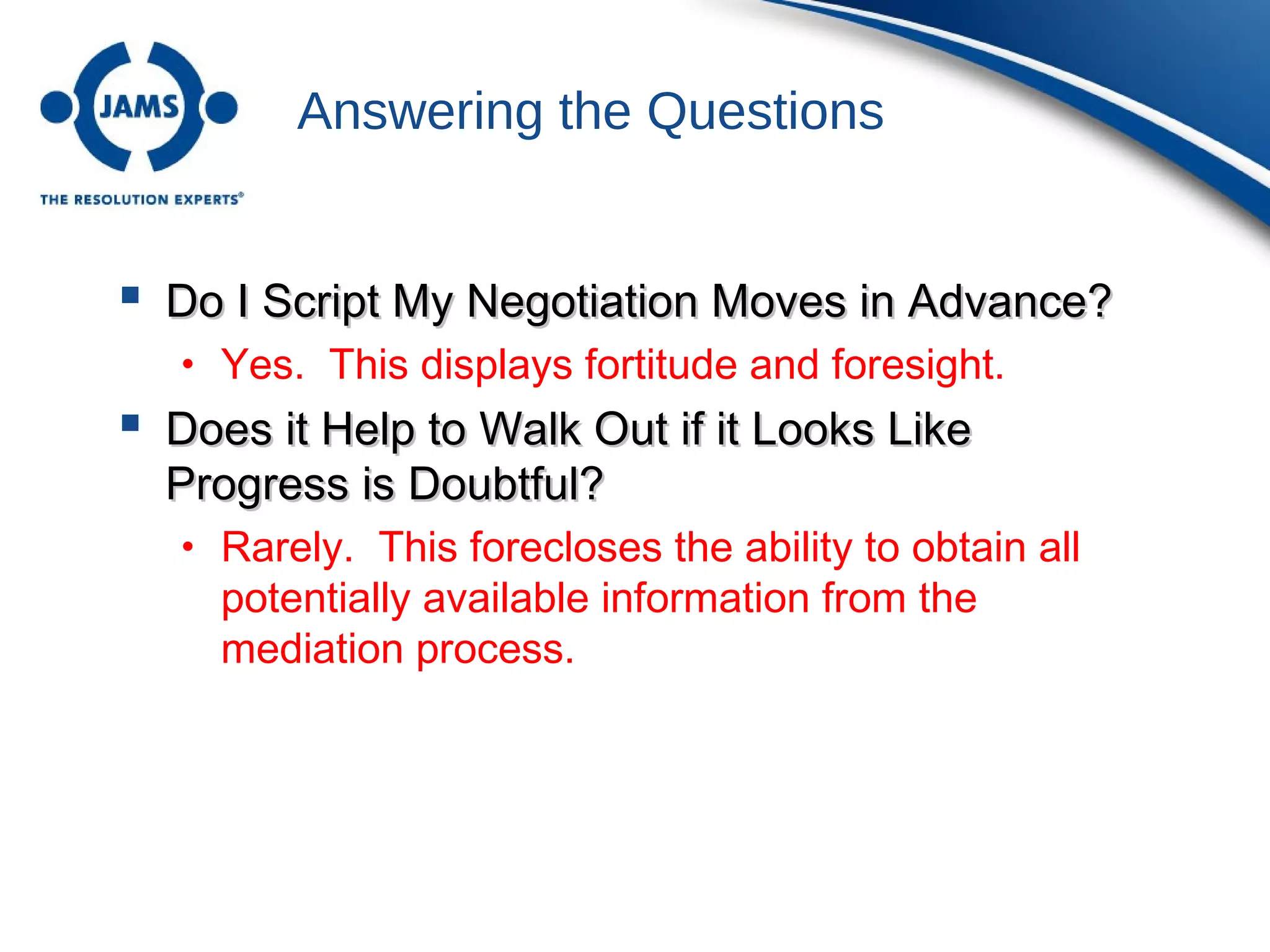Answering the Questions
 Do I Script My Negotiation Moves in Advance?Do I Script My Negotiation Moves in Advance?
• Yes. This displays fortitude and foresight.
 Does it Help to Walk Out if it Looks LikeDoes it Help to Walk Out if it Looks Like
Progress is Doubtful?Progress is Doubtful?
• Rarely. This forecloses the ability to obtain all
potentially available information from the
mediation process.
 