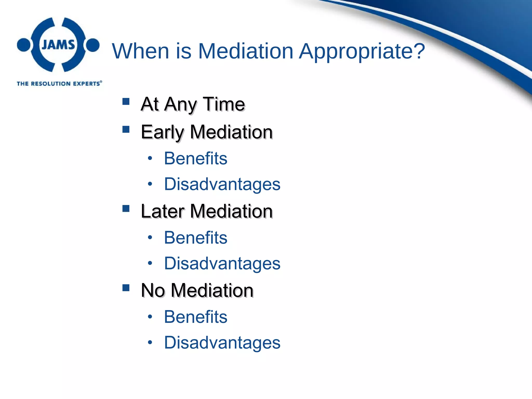 When is Mediation Appropriate?
 At Any TimeAt Any Time
 Early MediationEarly Mediation
• Benefits
• Disadvantages
 Later MediationLater Mediation
• Benefits
• Disadvantages
 No MediationNo Mediation
• Benefits
• Disadvantages
 