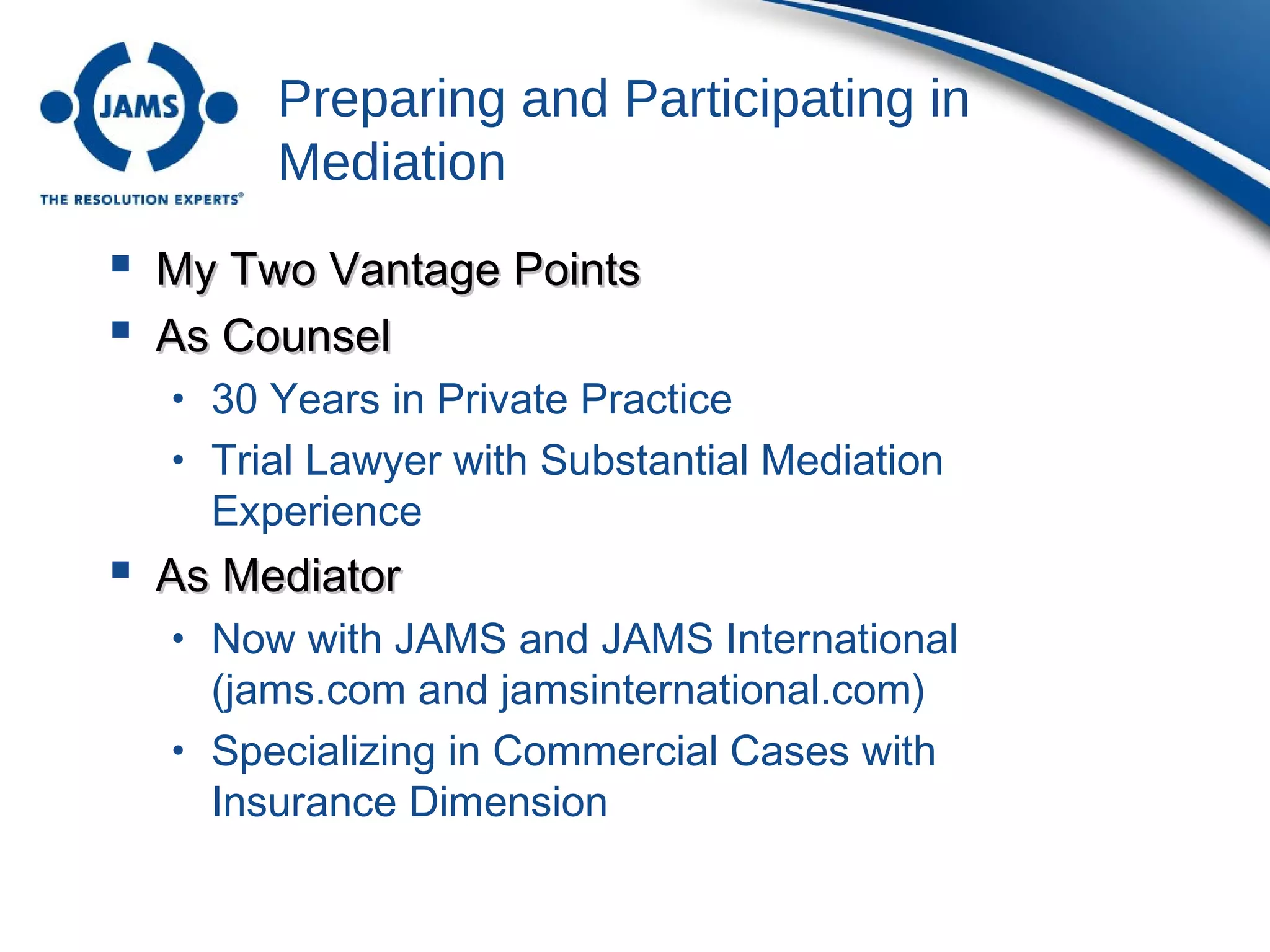 Preparing and Participating in
Mediation
 My Two Vantage PointsMy Two Vantage Points
 As CounselAs Counsel
• 30 Years in Private Practice
• Trial Lawyer with Substantial Mediation
Experience
 As MediatorAs Mediator
• Now with JAMS and JAMS International
(jams.com and jamsinternational.com)
• Specializing in Commercial Cases with
Insurance Dimension
 