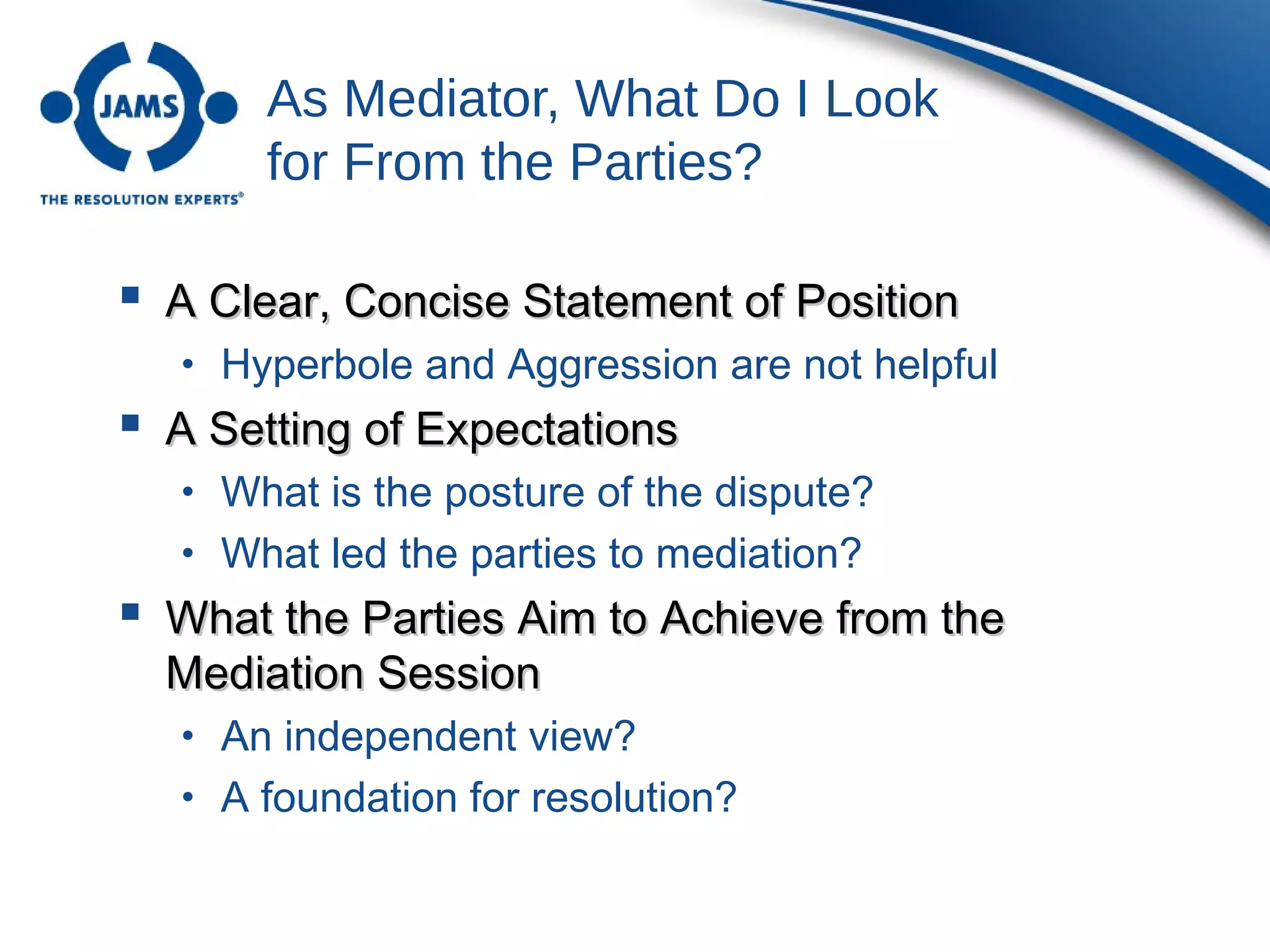 As Mediator, What Do I Look
for From the Parties?
 A Clear, Concise Statement of PositionA Clear, Concise Statement of Position
• Hyperbole and Aggression are not helpful
 A Setting of ExpectationsA Setting of Expectations
• What is the posture of the dispute?
• What led the parties to mediation?
 What the Parties Aim to Achieve from theWhat the Parties Aim to Achieve from the
Mediation SessionMediation Session
• An independent view?
• A foundation for resolution?
 