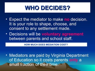 WHO DECIDES? Expect the mediator to make  no  decision. It is your role to shape, choose, and consent to any settlement made. Decisions will be  voluntary agreement  between parents and school staff. Mediators are paid by Virginia Department of Education so it costs parents  only  a small fraction of their time. HOW MUCH DOES MEDIATION COST?   