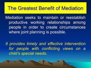 The Greatest Benefit of Mediation Mediation seeks to maintain or reestablish productive working relationships among people in order to create circumstances where joint planning is possible.  It provides timely and effective intervention for people with conflicting views on a child’s special needs. 