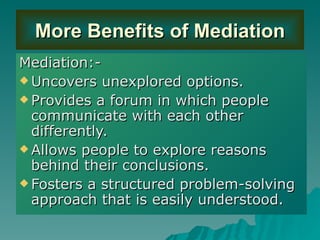 More Benefits of Mediation Mediation:- Uncovers unexplored options. Provides a forum in which people communicate with each other differently. Allows people to explore reasons behind their conclusions. Fosters a structured problem-solving approach that is easily understood. 