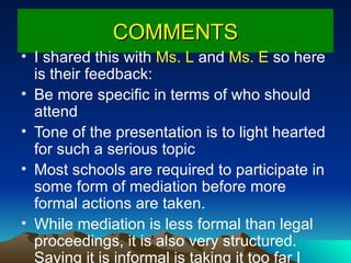 COMMENTS I shared this with  Ms. L  and  Ms. E  so here is their feedback: Be more specific in terms of who should attend Tone of the presentation is to light hearted for such a serious topic Most schools are required to participate in some form of mediation before more formal actions are taken.   While mediation is less formal than legal proceedings, it is also very structured.  Saying it is informal is taking it too far I would choose another word 